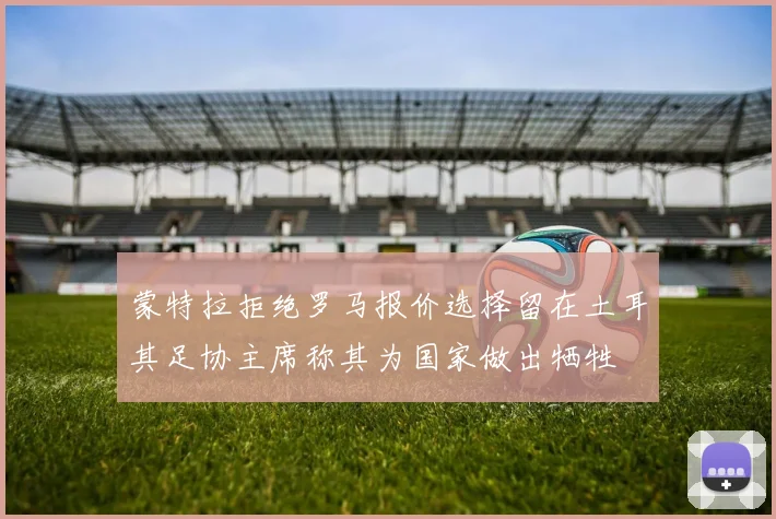 蒙特拉拒绝罗马报价选择留在土耳其足协主席称其为国家做出牺牲