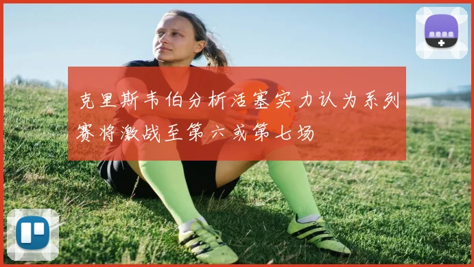克里斯韦伯分析活塞实力认为系列赛将激战至第六或第七场