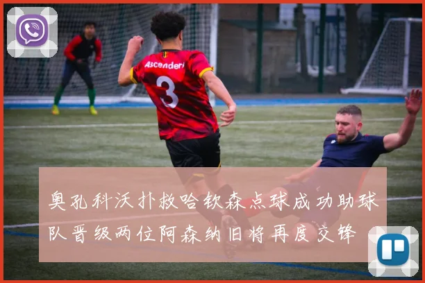 奥孔科沃扑救哈钦森点球成功助球队晋级两位阿森纳旧将再度交锋