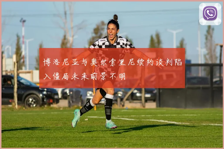 博洛尼亚与奥尔索里尼续约谈判陷入僵局未来前景不明