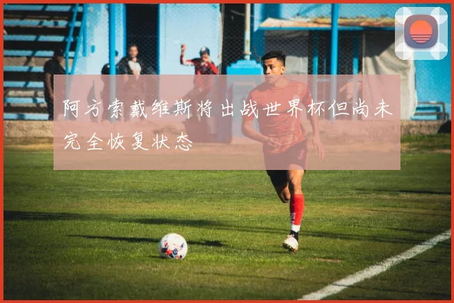 阿方索戴维斯将出战世界杯但尚未完全恢复状态