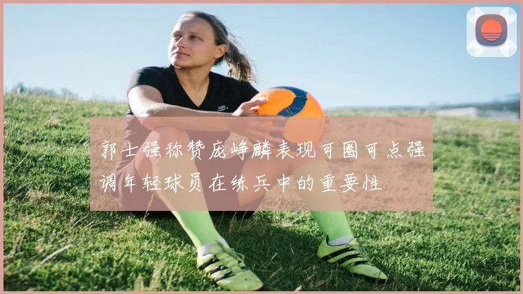 郭士强称赞庞峥麟表现可圈可点强调年轻球员在练兵中的重要性