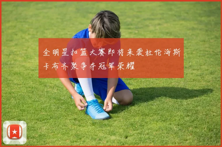 全明星扣篮大赛即将来袭杜伦海斯卡布齐聚争夺冠军荣耀