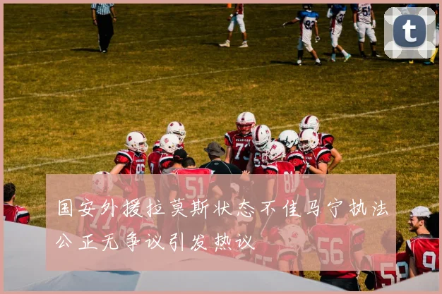 国安外援拉莫斯状态不佳马宁执法公正无争议引发热议