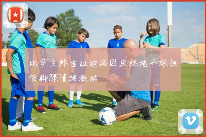 比萨主帅吉拉迪诺因庆祝绝平球扭伤脚踝情绪激动