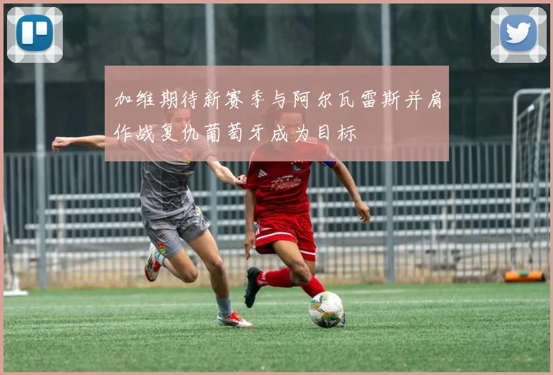 加维期待新赛季与阿尔瓦雷斯并肩作战复仇葡萄牙成为目标