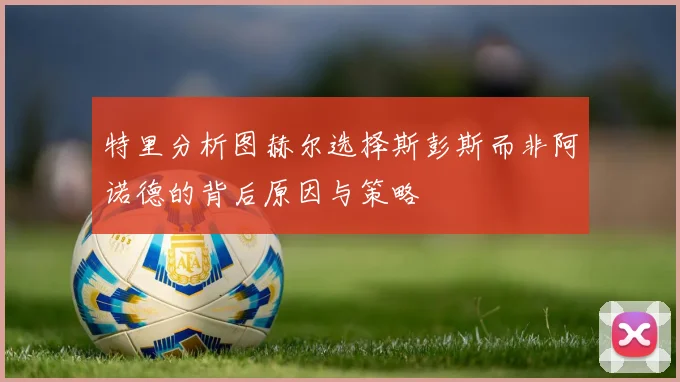 特里分析图赫尔选择斯彭斯而非阿诺德的背后原因与策略