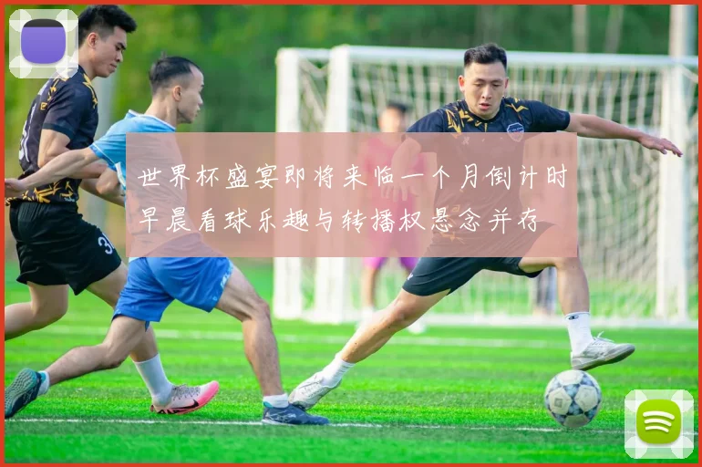 世界杯盛宴即将来临一个月倒计时早晨看球乐趣与转播权悬念并存