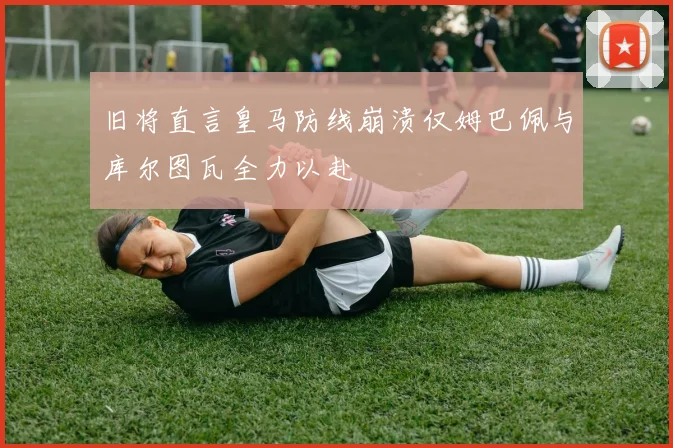 旧将直言皇马防线崩溃仅姆巴佩与库尔图瓦全力以赴
