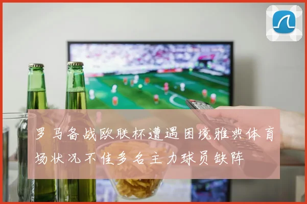 罗马备战欧联杯遭遇困境雅典体育场状况不佳多名主力球员缺阵