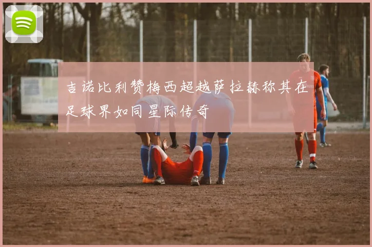 吉诺比利赞梅西超越萨拉赫称其在足球界如同星际传奇