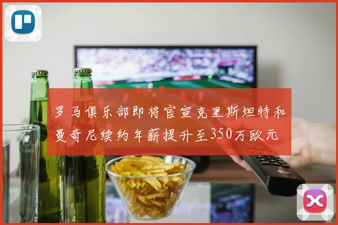 罗马俱乐部即将官宣克里斯坦特和曼奇尼续约年薪提升至350万欧元